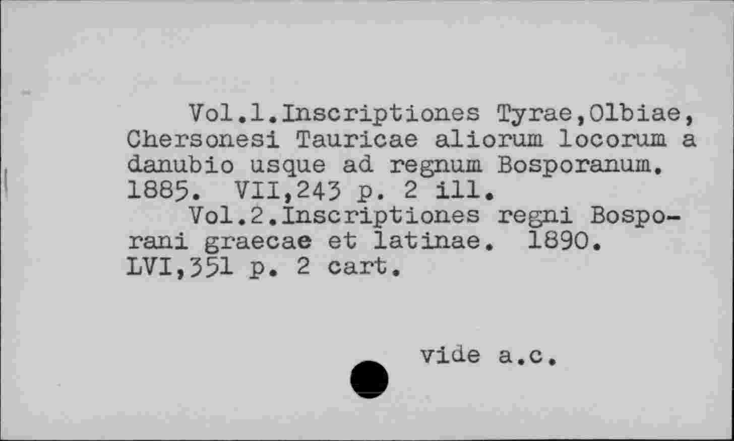 ﻿Vol.1.Inscripttones Тугае,01biae, Ch.erson.esi Tauricae aliorum locorum a danubio usque ad regnum Bosporanum. 1885. VII,243 p. 2 ill.
Vol.2.Inscriptiones regni Bospo-rani graecae et latinae. 1890. LVI,351 P. 2 cart.
vide a.c